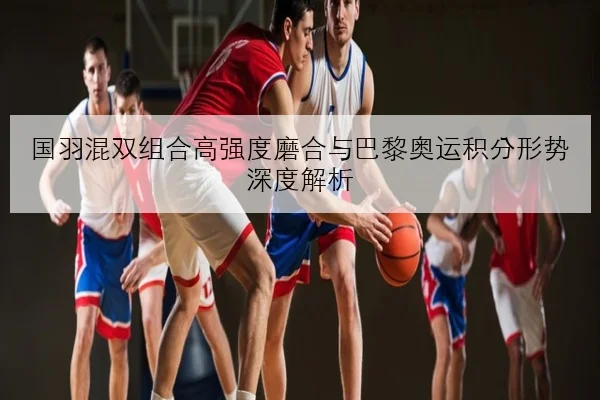 国羽混双组合高强度磨合与巴黎奥运积分形势深度解析